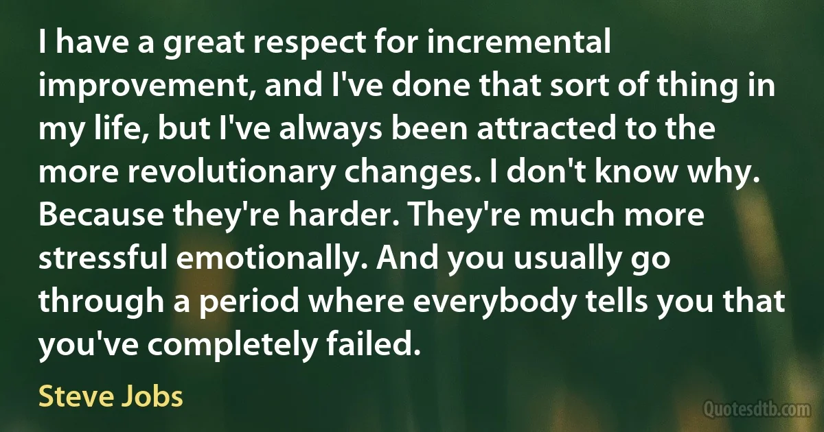 I have a great respect for incremental improvement, and I've done that sort of thing in my life, but I've always been attracted to the more revolutionary changes. I don't know why. Because they're harder. They're much more stressful emotionally. And you usually go through a period where everybody tells you that you've completely failed. (Steve Jobs)