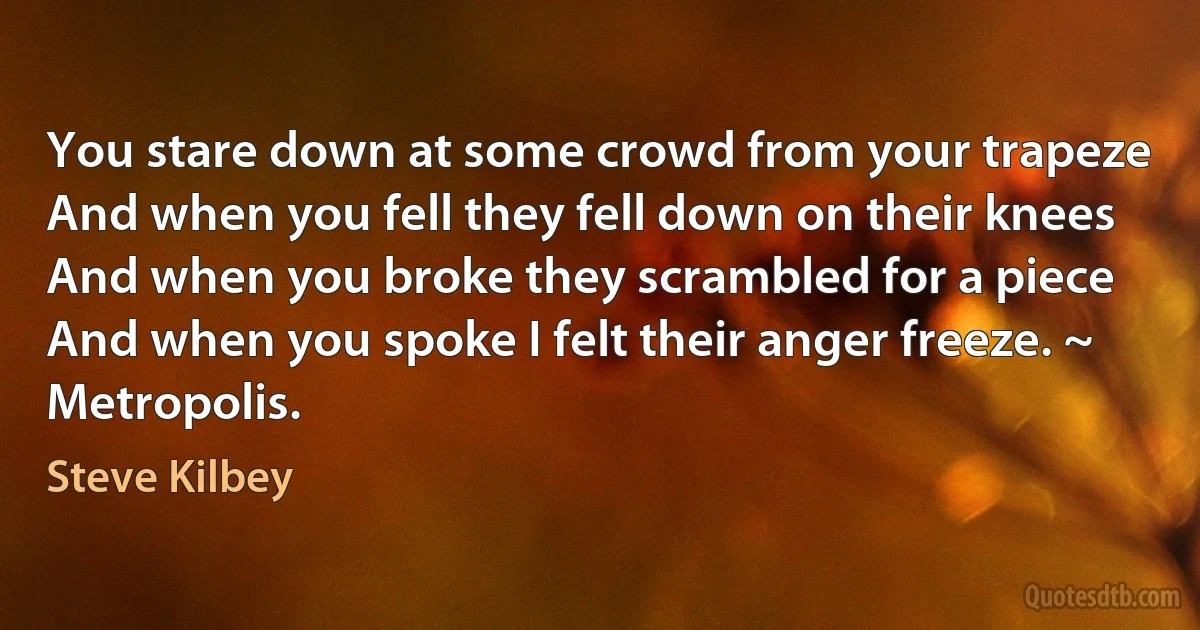 You stare down at some crowd from your trapeze
And when you fell they fell down on their knees
And when you broke they scrambled for a piece
And when you spoke I felt their anger freeze. ~ Metropolis. (Steve Kilbey)