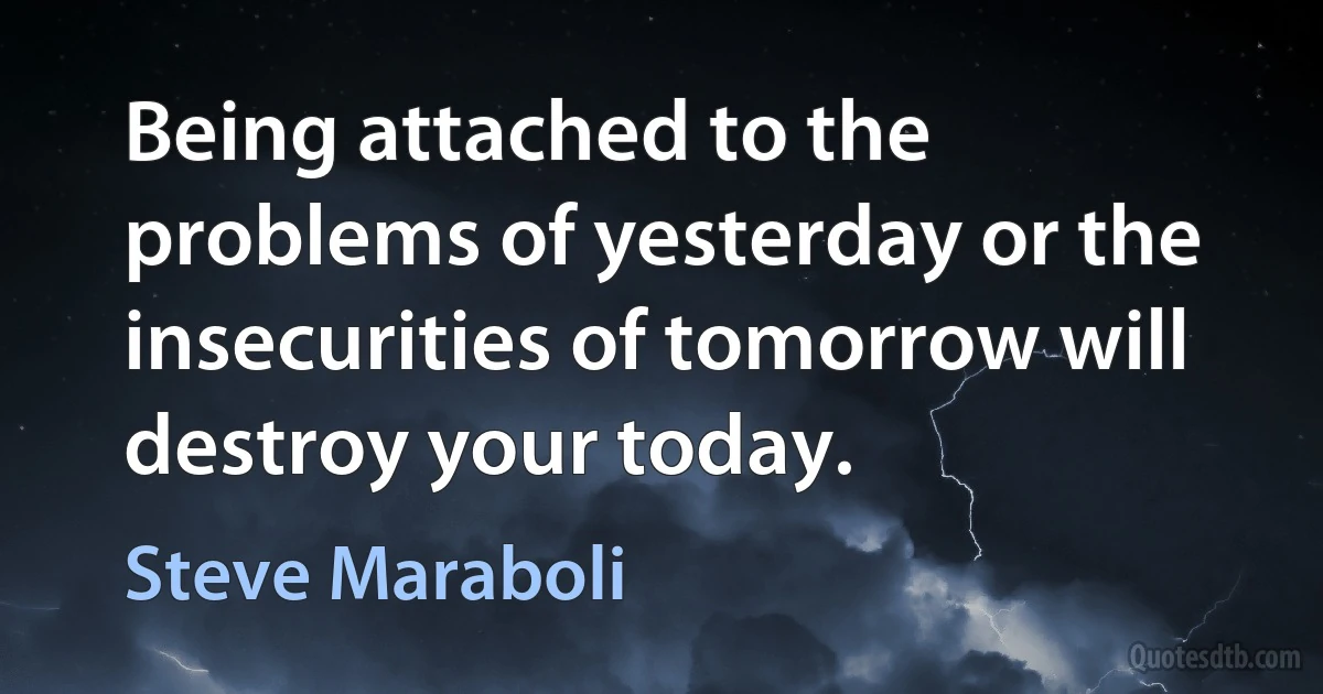 Being attached to the problems of yesterday or the insecurities of tomorrow will destroy your today. (Steve Maraboli)