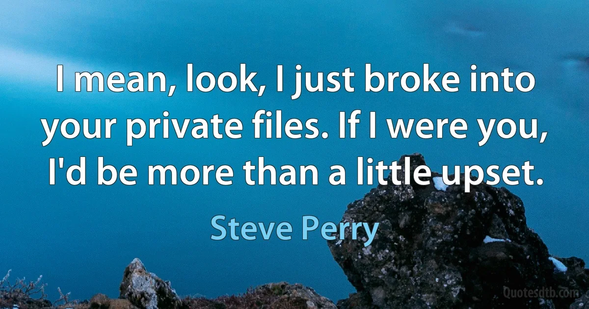 I mean, look, I just broke into your private files. If I were you, I'd be more than a little upset. (Steve Perry)