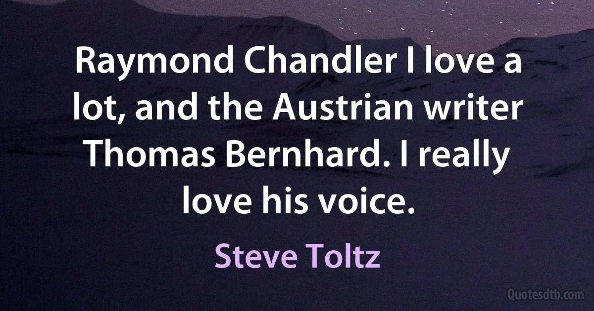 Raymond Chandler I love a lot, and the Austrian writer Thomas Bernhard. I really love his voice. (Steve Toltz)