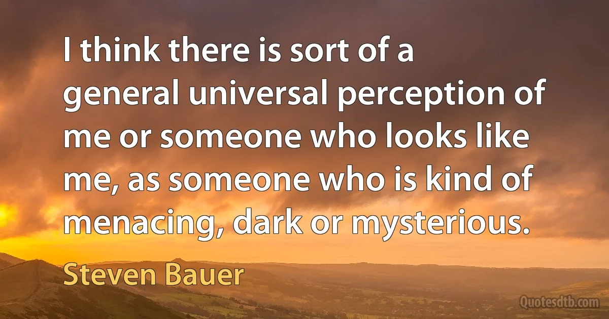 I think there is sort of a general universal perception of me or someone who looks like me, as someone who is kind of menacing, dark or mysterious. (Steven Bauer)