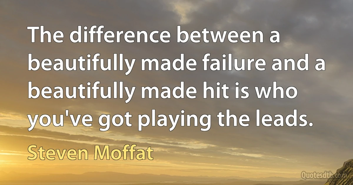 The difference between a beautifully made failure and a beautifully made hit is who you've got playing the leads. (Steven Moffat)