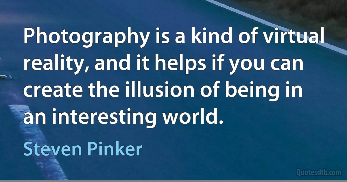 Photography is a kind of virtual reality, and it helps if you can create the illusion of being in an interesting world. (Steven Pinker)