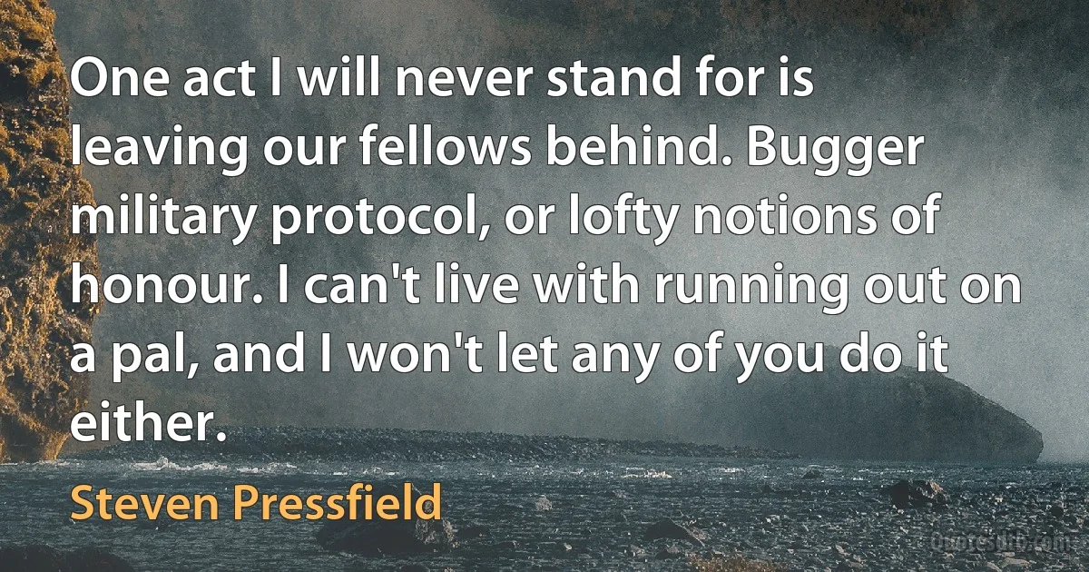 One act I will never stand for is leaving our fellows behind. Bugger military protocol, or lofty notions of honour. I can't live with running out on a pal, and I won't let any of you do it either. (Steven Pressfield)