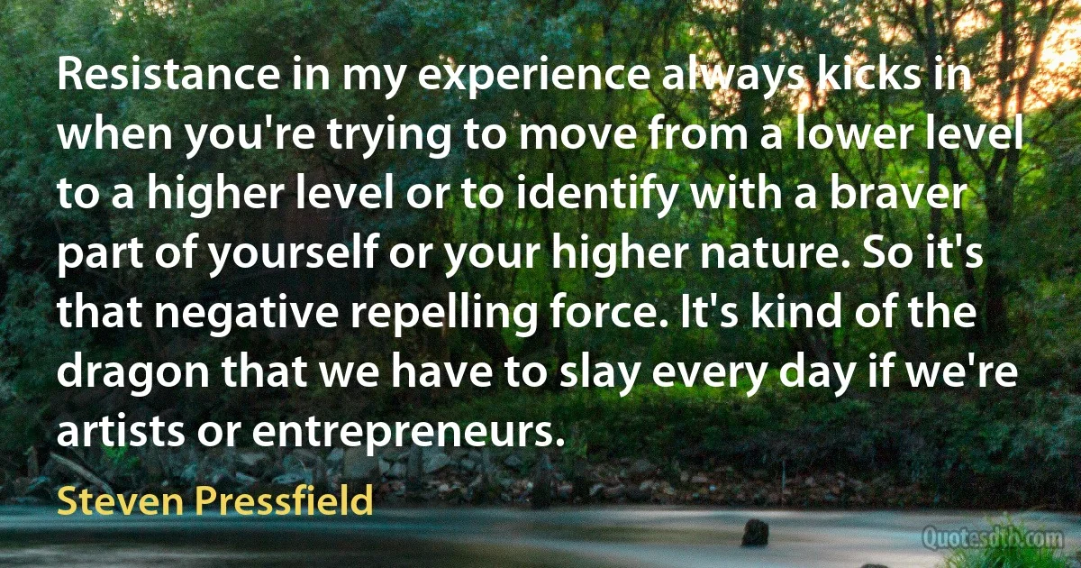 Resistance in my experience always kicks in when you're trying to move from a lower level to a higher level or to identify with a braver part of yourself or your higher nature. So it's that negative repelling force. It's kind of the dragon that we have to slay every day if we're artists or entrepreneurs. (Steven Pressfield)