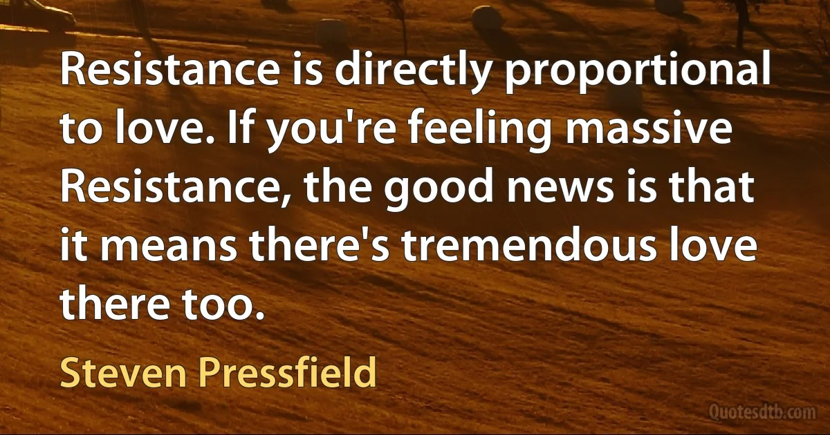 Resistance is directly proportional to love. If you're feeling massive Resistance, the good news is that it means there's tremendous love there too. (Steven Pressfield)