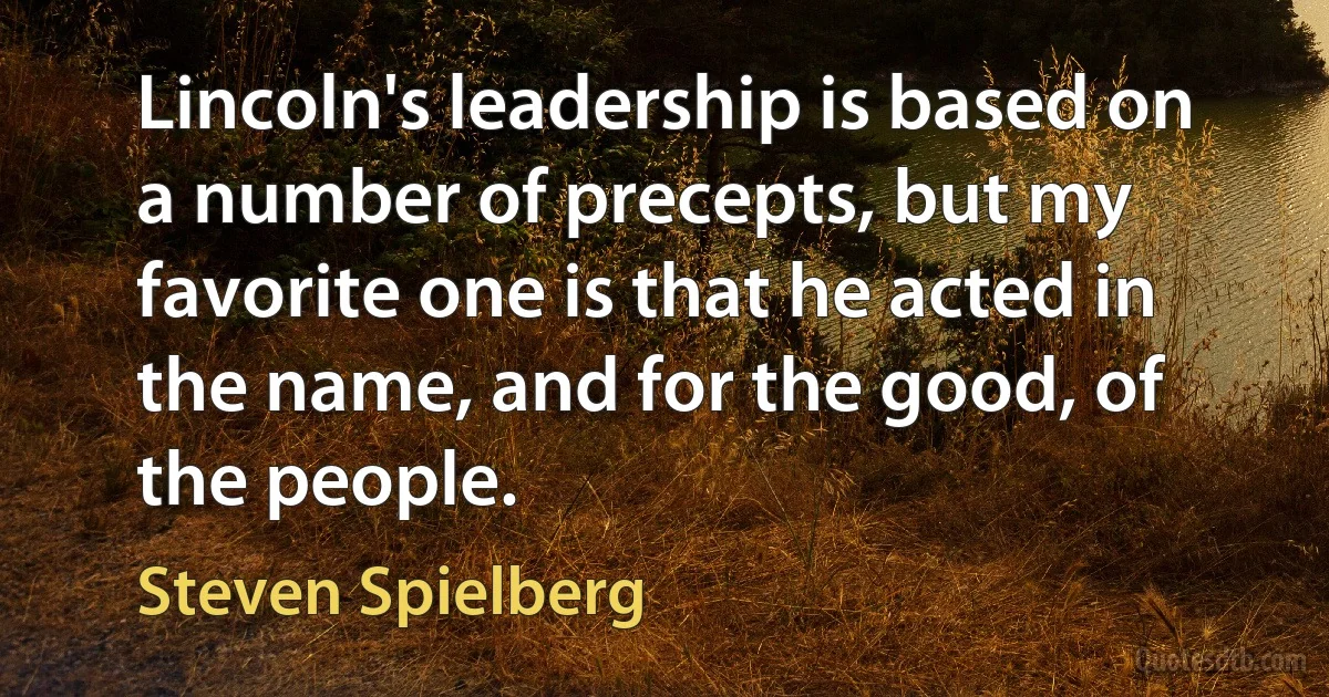 Lincoln's leadership is based on a number of precepts, but my favorite one is that he acted in the name, and for the good, of the people. (Steven Spielberg)