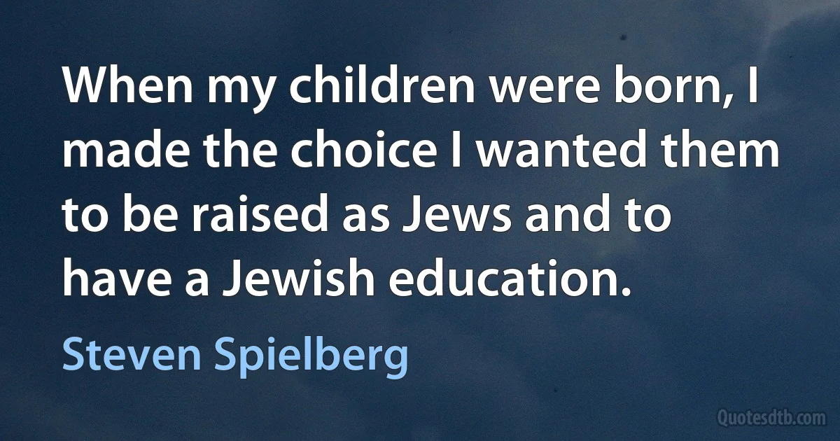 When my children were born, I made the choice I wanted them to be raised as Jews and to have a Jewish education. (Steven Spielberg)