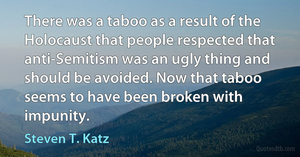 There was a taboo as a result of the Holocaust that people respected that anti-Semitism was an ugly thing and should be avoided. Now that taboo seems to have been broken with impunity. (Steven T. Katz)