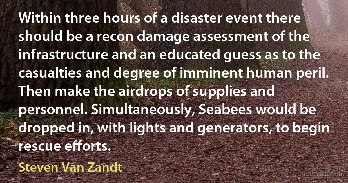 Within three hours of a disaster event there should be a recon damage assessment of the infrastructure and an educated guess as to the casualties and degree of imminent human peril. Then make the airdrops of supplies and personnel. Simultaneously, Seabees would be dropped in, with lights and generators, to begin rescue efforts. (Steven Van Zandt)