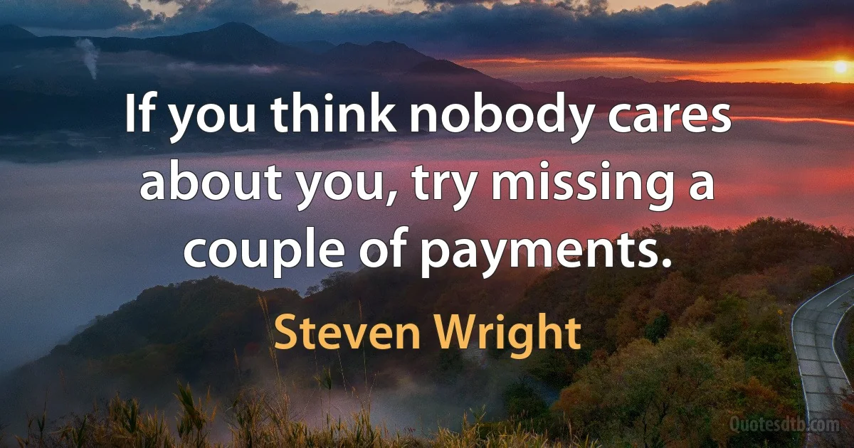 If you think nobody cares about you, try missing a couple of payments. (Steven Wright)