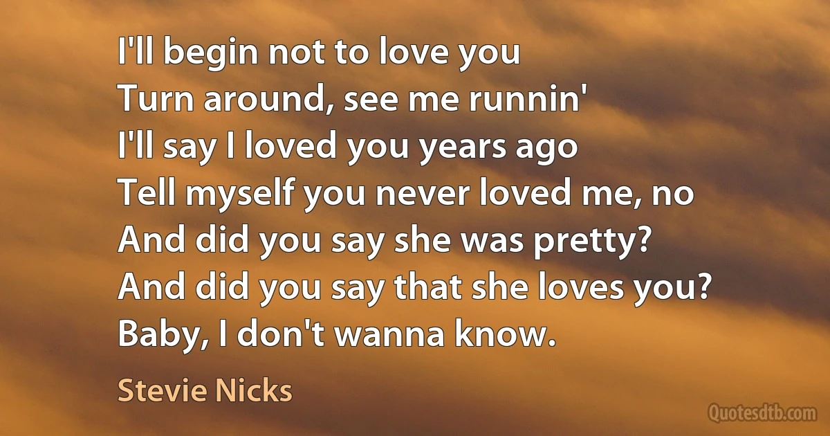 I'll begin not to love you
Turn around, see me runnin'
I'll say I loved you years ago
Tell myself you never loved me, no
And did you say she was pretty?
And did you say that she loves you?
Baby, I don't wanna know. (Stevie Nicks)