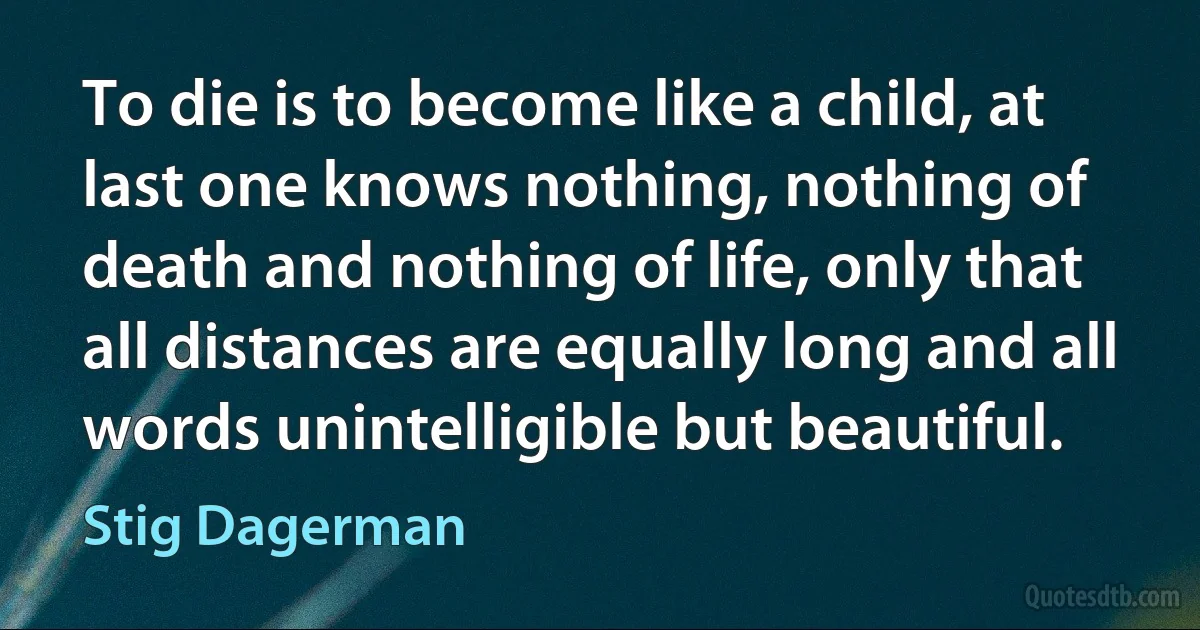 To die is to become like a child, at last one knows nothing, nothing of death and nothing of life, only that all distances are equally long and all words unintelligible but beautiful. (Stig Dagerman)