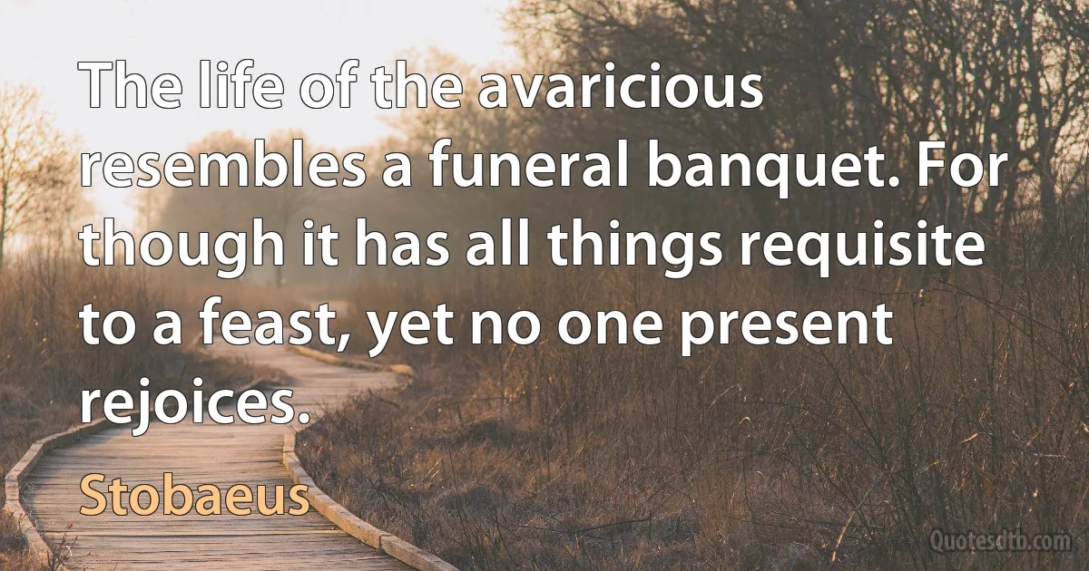 The life of the avaricious resembles a funeral banquet. For though it has all things requisite to a feast, yet no one present rejoices. (Stobaeus)