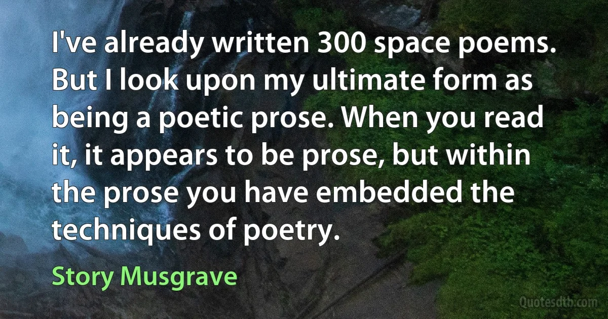 I've already written 300 space poems. But I look upon my ultimate form as being a poetic prose. When you read it, it appears to be prose, but within the prose you have embedded the techniques of poetry. (Story Musgrave)