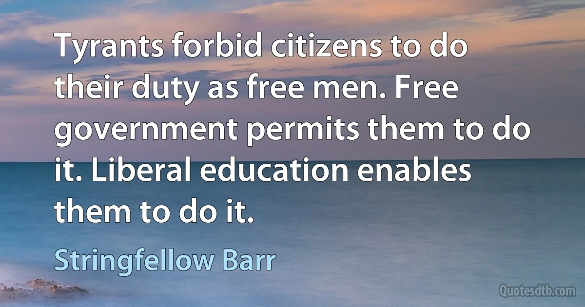 Tyrants forbid citizens to do their duty as free men. Free government permits them to do it. Liberal education enables them to do it. (Stringfellow Barr)