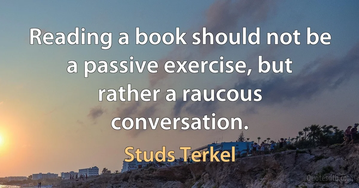 Reading a book should not be a passive exercise, but rather a raucous conversation. (Studs Terkel)