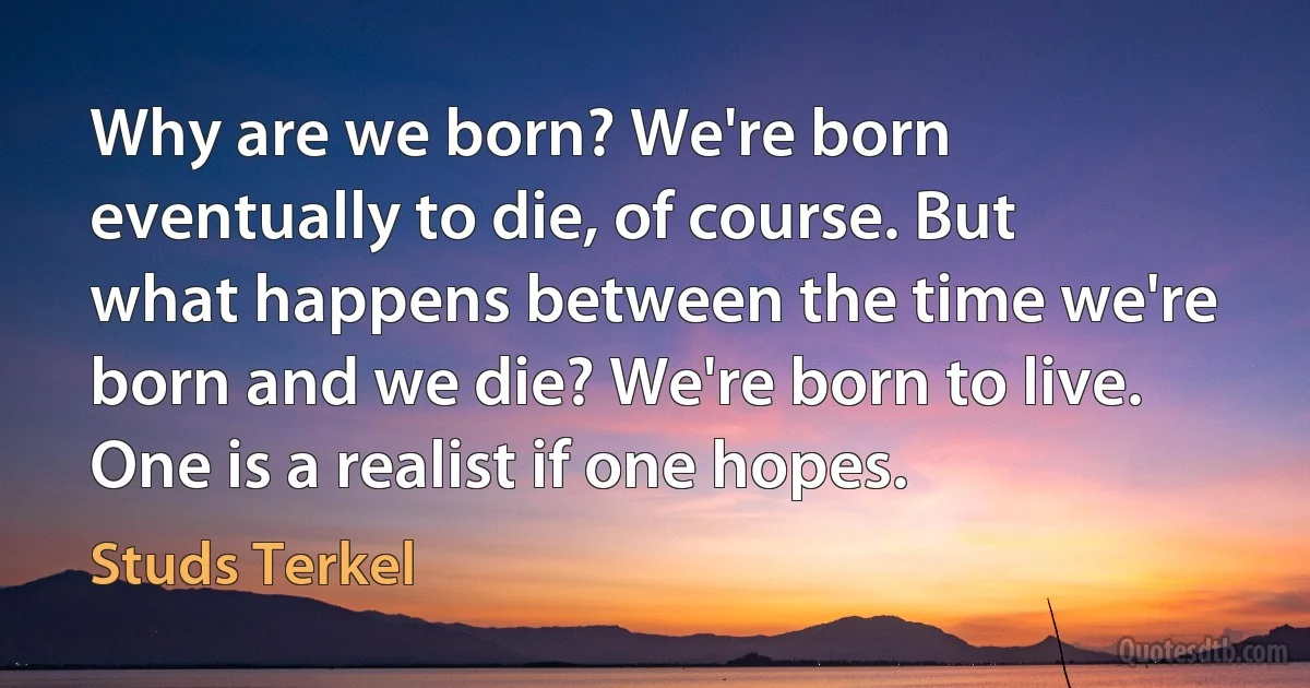 Why are we born? We're born eventually to die, of course. But what happens between the time we're born and we die? We're born to live. One is a realist if one hopes. (Studs Terkel)