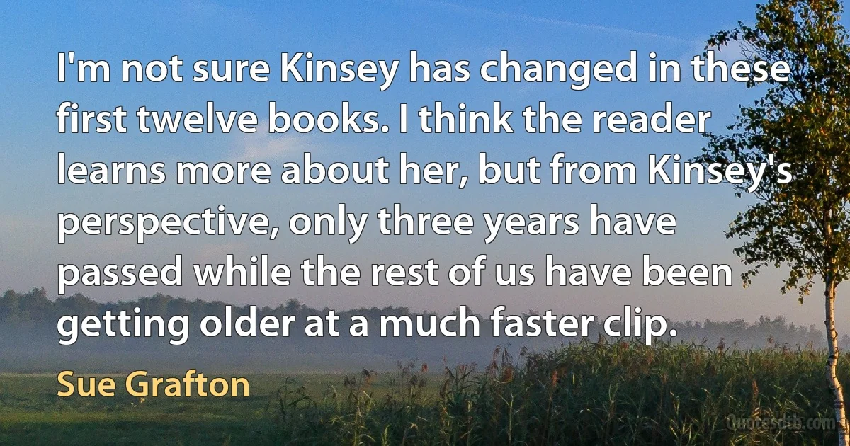 I'm not sure Kinsey has changed in these first twelve books. I think the reader learns more about her, but from Kinsey's perspective, only three years have passed while the rest of us have been getting older at a much faster clip. (Sue Grafton)