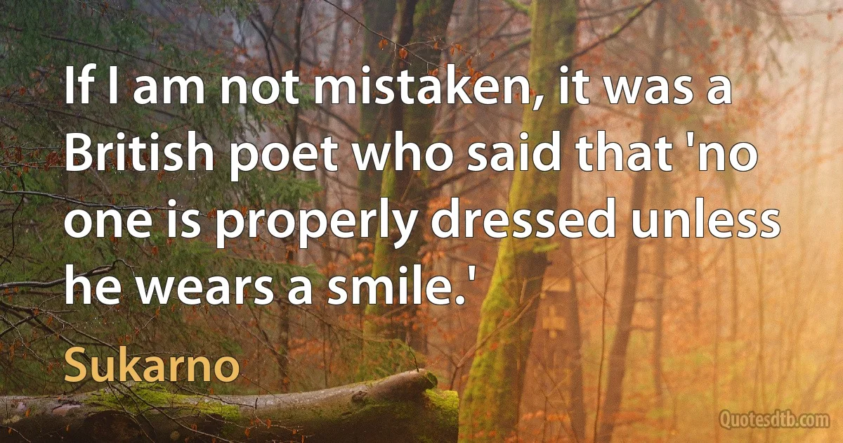 If I am not mistaken, it was a British poet who said that 'no one is properly dressed unless he wears a smile.' (Sukarno)