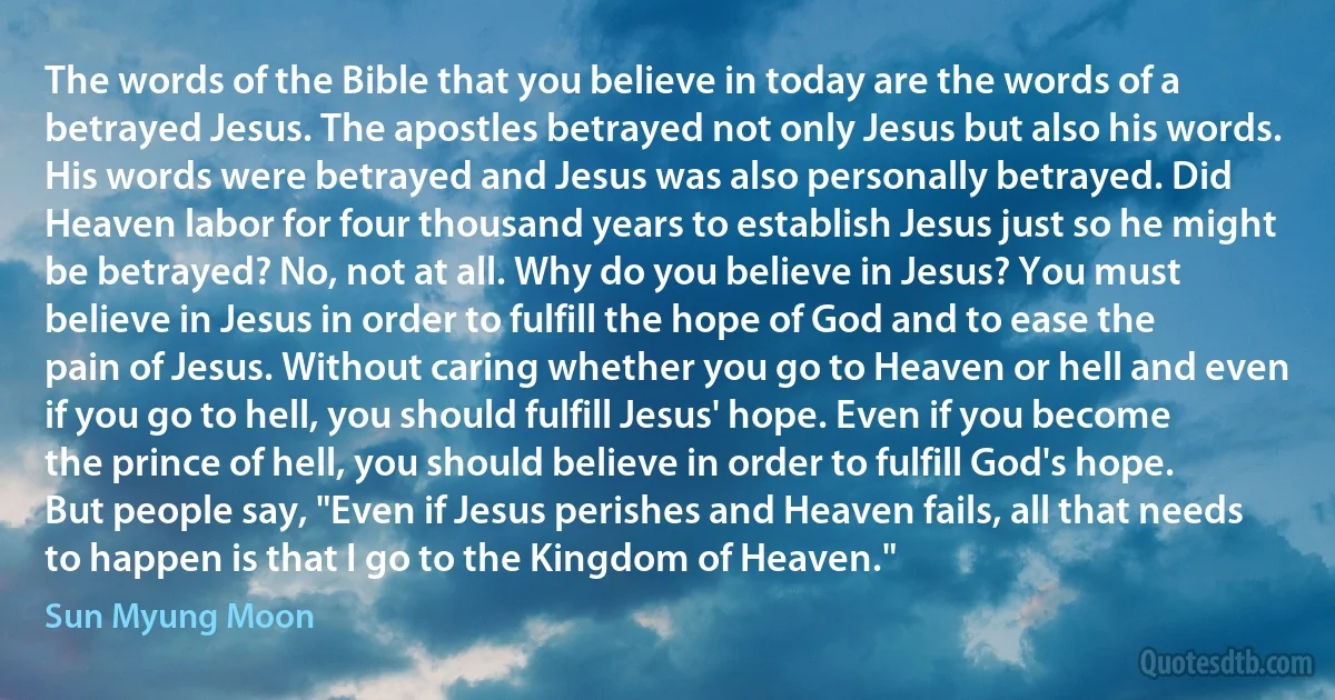 The words of the Bible that you believe in today are the words of a betrayed Jesus. The apostles betrayed not only Jesus but also his words. His words were betrayed and Jesus was also personally betrayed. Did Heaven labor for four thousand years to establish Jesus just so he might be betrayed? No, not at all. Why do you believe in Jesus? You must believe in Jesus in order to fulfill the hope of God and to ease the pain of Jesus. Without caring whether you go to Heaven or hell and even if you go to hell, you should fulfill Jesus' hope. Even if you become the prince of hell, you should believe in order to fulfill God's hope. But people say, "Even if Jesus perishes and Heaven fails, all that needs to happen is that I go to the Kingdom of Heaven." (Sun Myung Moon)