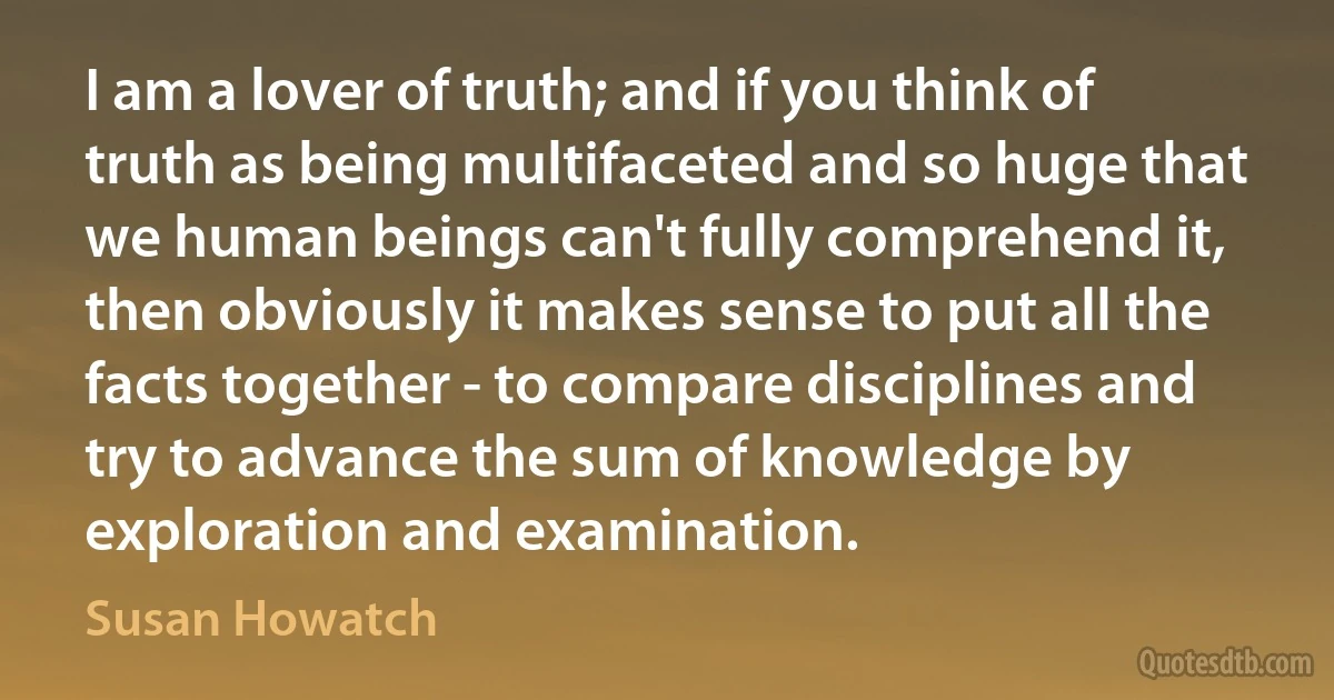 I am a lover of truth; and if you think of truth as being multifaceted and so huge that we human beings can't fully comprehend it, then obviously it makes sense to put all the facts together - to compare disciplines and try to advance the sum of knowledge by exploration and examination. (Susan Howatch)