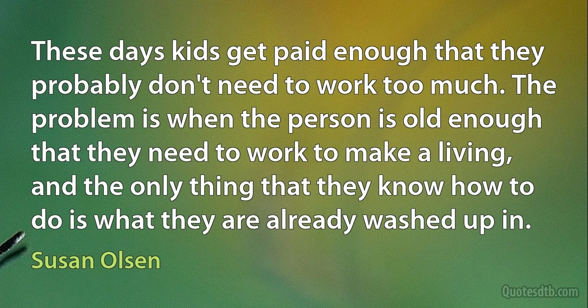 These days kids get paid enough that they probably don't need to work too much. The problem is when the person is old enough that they need to work to make a living, and the only thing that they know how to do is what they are already washed up in. (Susan Olsen)