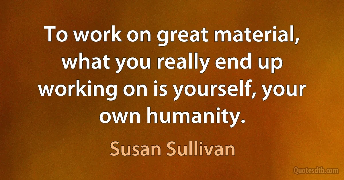 To work on great material, what you really end up working on is yourself, your own humanity. (Susan Sullivan)