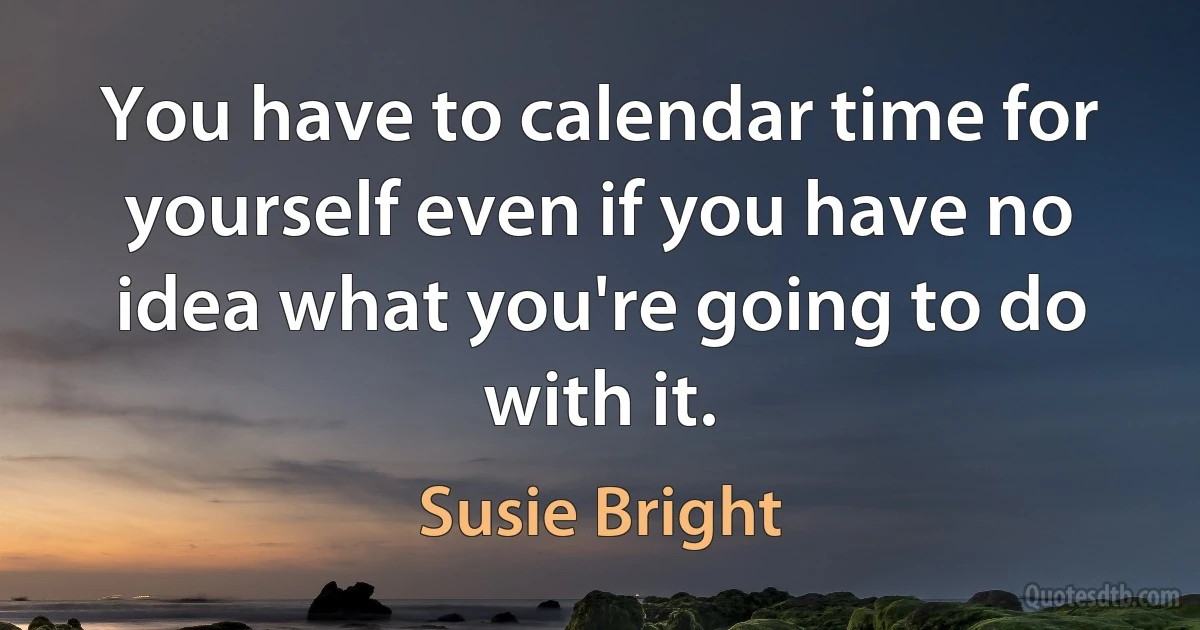 You have to calendar time for yourself even if you have no idea what you're going to do with it. (Susie Bright)