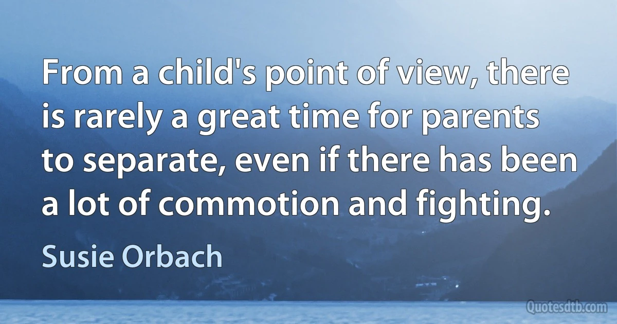 From a child's point of view, there is rarely a great time for parents to separate, even if there has been a lot of commotion and fighting. (Susie Orbach)