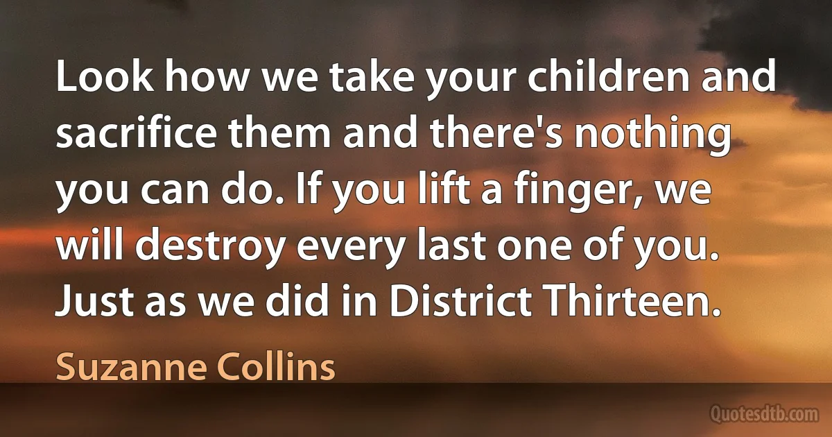 Look how we take your children and sacrifice them and there's nothing you can do. If you lift a finger, we will destroy every last one of you. Just as we did in District Thirteen. (Suzanne Collins)