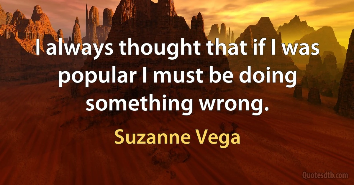 I always thought that if I was popular I must be doing something wrong. (Suzanne Vega)