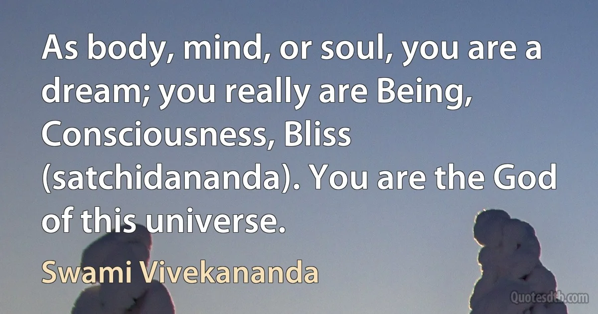 As body, mind, or soul, you are a dream; you really are Being, Consciousness, Bliss (satchidananda). You are the God of this universe. (Swami Vivekananda)