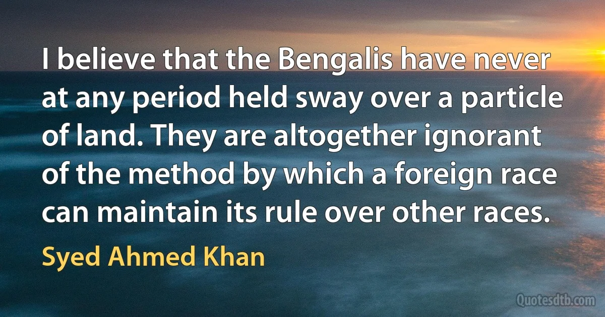 I believe that the Bengalis have never at any period held sway over a particle of land. They are altogether ignorant of the method by which a foreign race can maintain its rule over other races. (Syed Ahmed Khan)