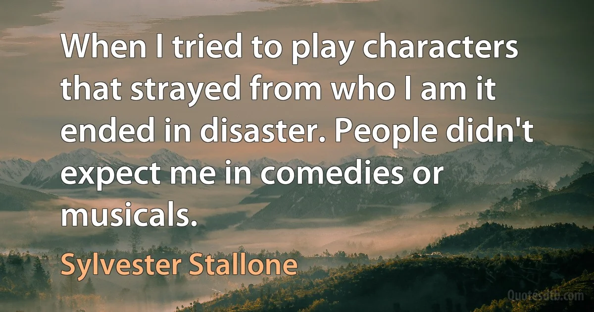 When I tried to play characters that strayed from who I am it ended in disaster. People didn't expect me in comedies or musicals. (Sylvester Stallone)