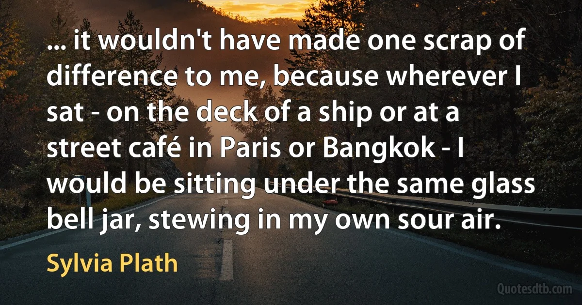 ... it wouldn't have made one scrap of difference to me, because wherever I sat - on the deck of a ship or at a street café in Paris or Bangkok - I would be sitting under the same glass bell jar, stewing in my own sour air. (Sylvia Plath)