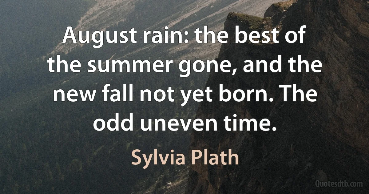 August rain: the best of the summer gone, and the new fall not yet born. The odd uneven time. (Sylvia Plath)