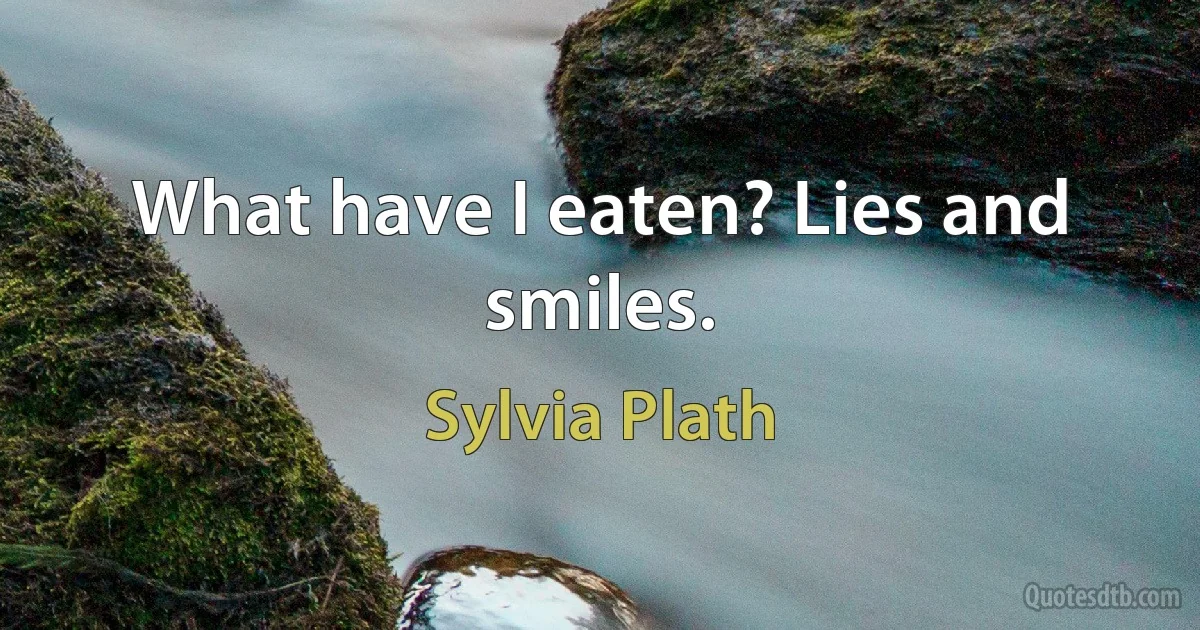 What have I eaten? Lies and smiles. (Sylvia Plath)