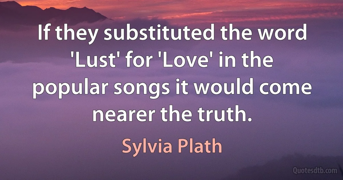 If they substituted the word 'Lust' for 'Love' in the popular songs it would come nearer the truth. (Sylvia Plath)