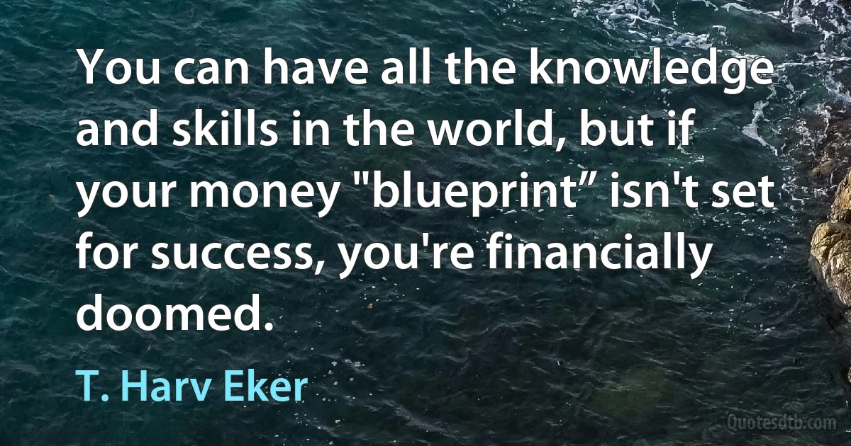 You can have all the knowledge and skills in the world, but if your money "blueprint” isn't set for success, you're financially doomed. (T. Harv Eker)