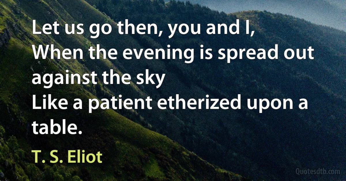 Let us go then, you and I,
When the evening is spread out against the sky
Like a patient etherized upon a table. (T. S. Eliot)