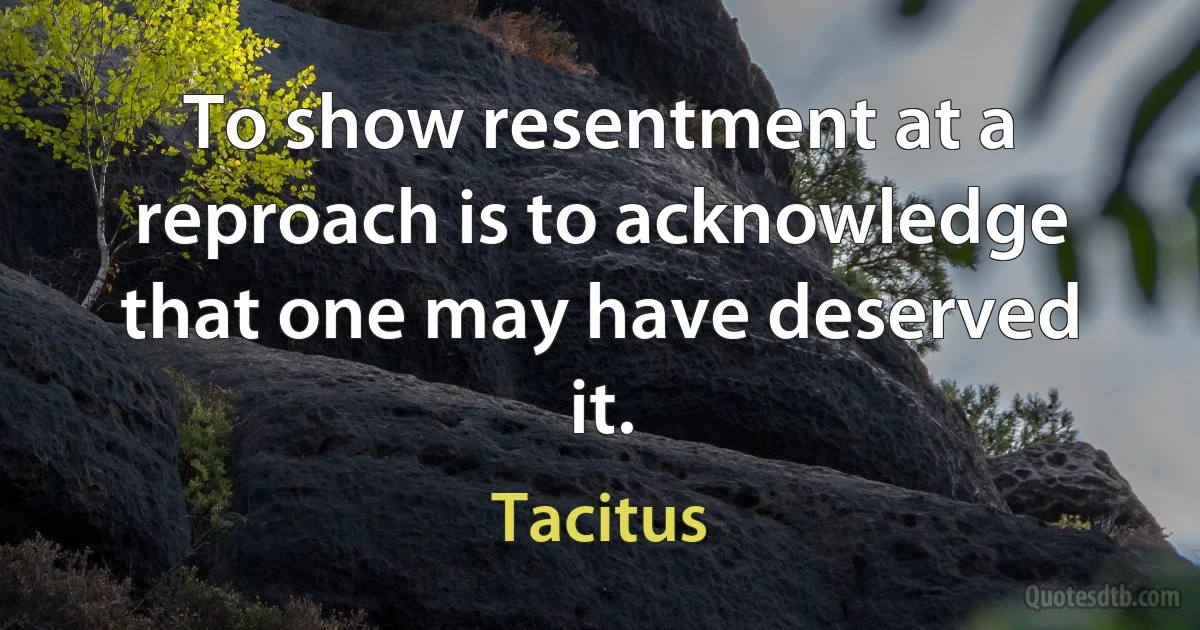 To show resentment at a reproach is to acknowledge that one may have deserved it. (Tacitus)