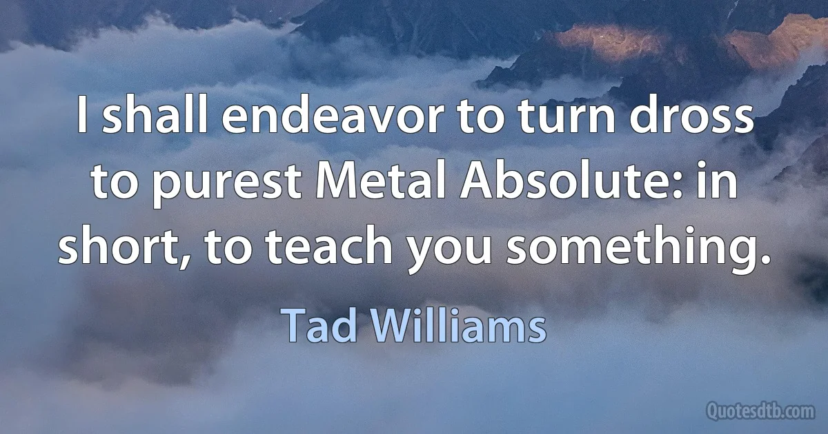 I shall endeavor to turn dross to purest Metal Absolute: in short, to teach you something. (Tad Williams)