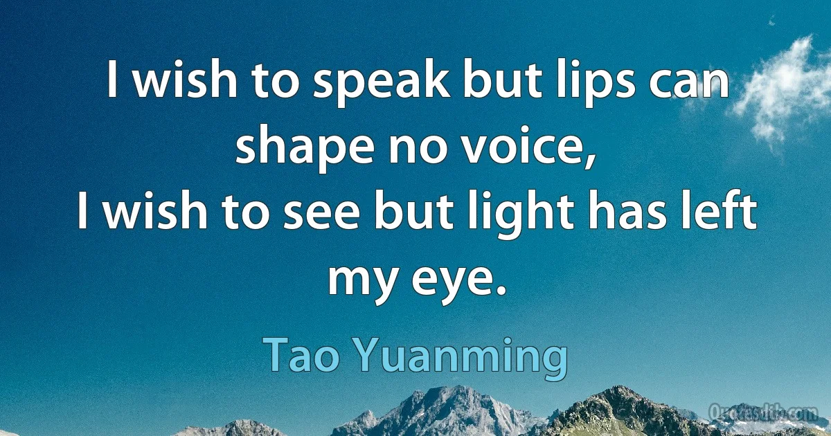 I wish to speak but lips can shape no voice,
I wish to see but light has left my eye. (Tao Yuanming)