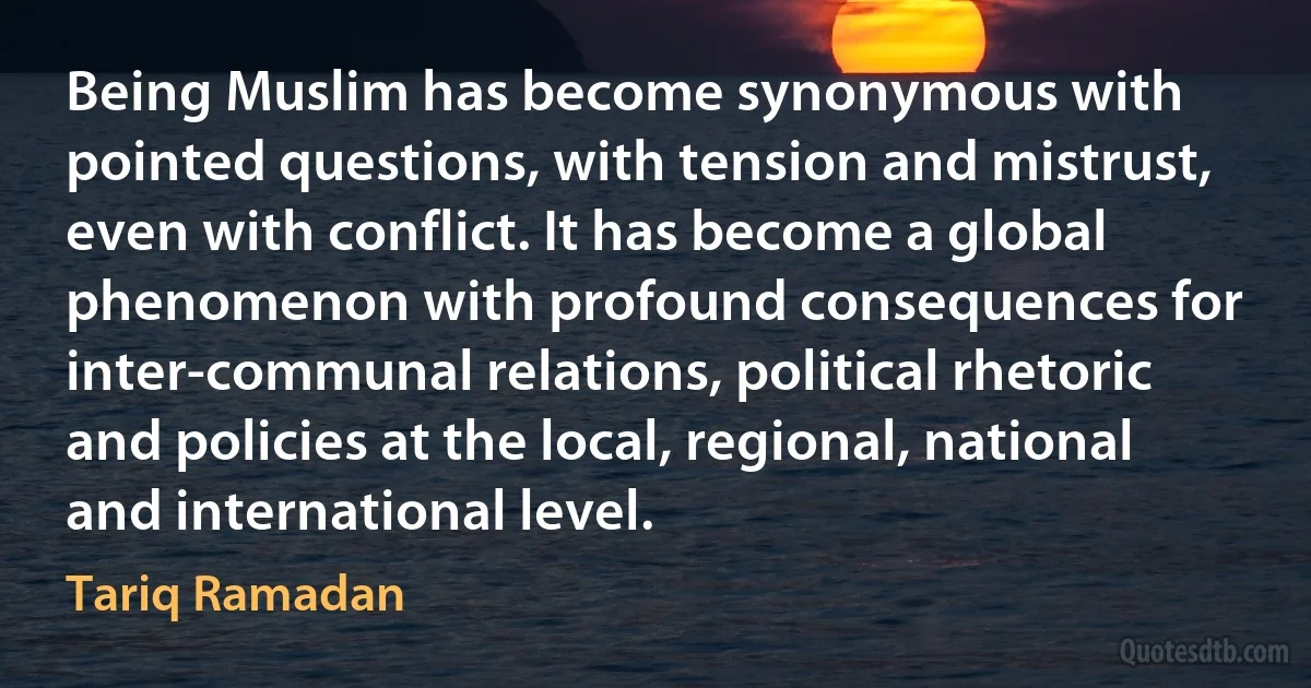 Being Muslim has become synonymous with pointed questions, with tension and mistrust, even with conflict. It has become a global phenomenon with profound consequences for inter-communal relations, political rhetoric and policies at the local, regional, national and international level. (Tariq Ramadan)