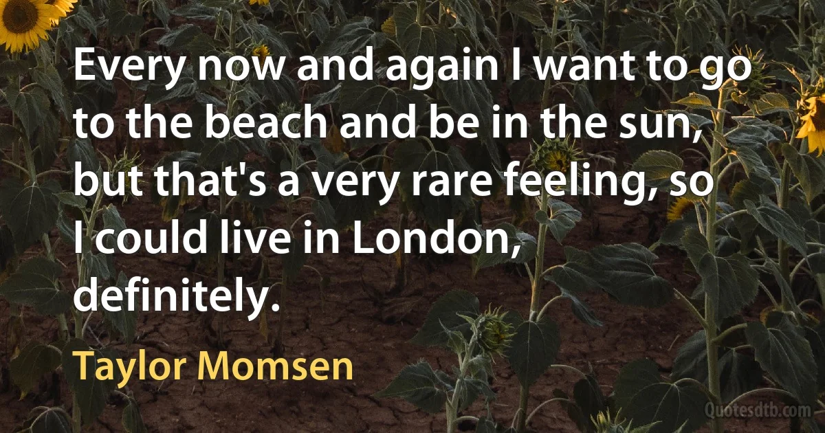 Every now and again I want to go to the beach and be in the sun, but that's a very rare feeling, so I could live in London, definitely. (Taylor Momsen)