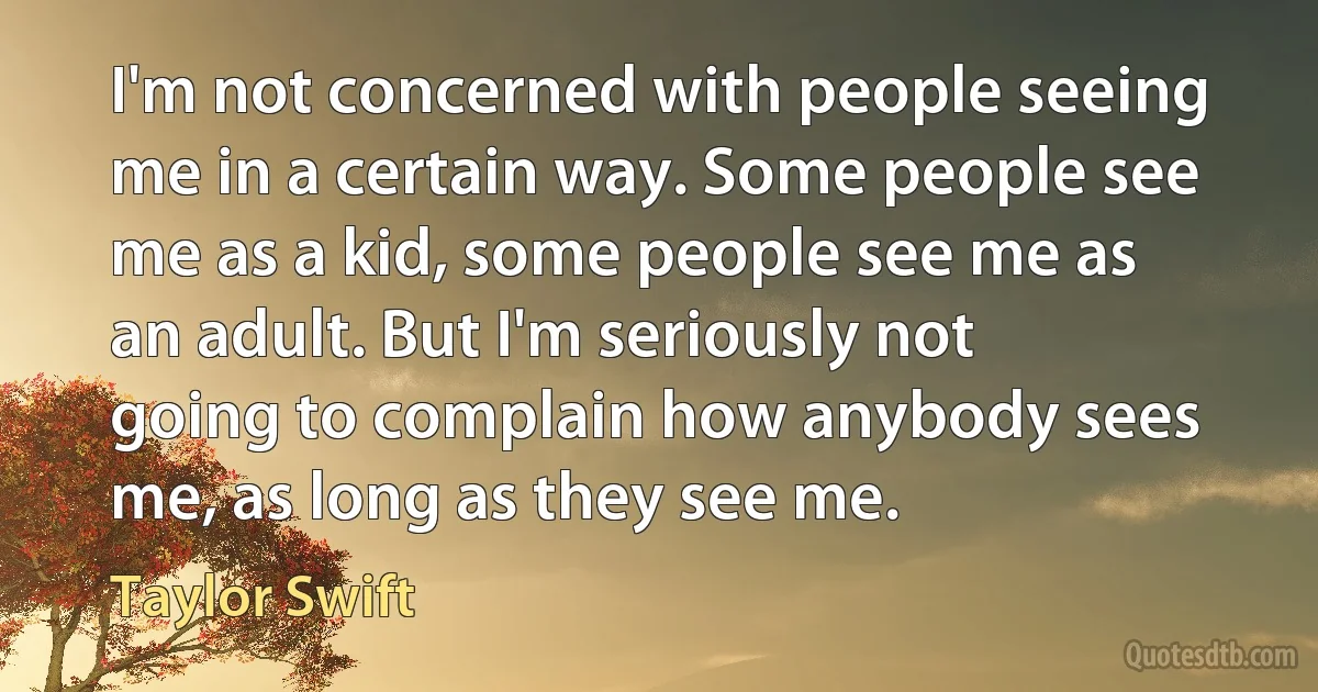 I'm not concerned with people seeing me in a certain way. Some people see me as a kid, some people see me as an adult. But I'm seriously not going to complain how anybody sees me, as long as they see me. (Taylor Swift)