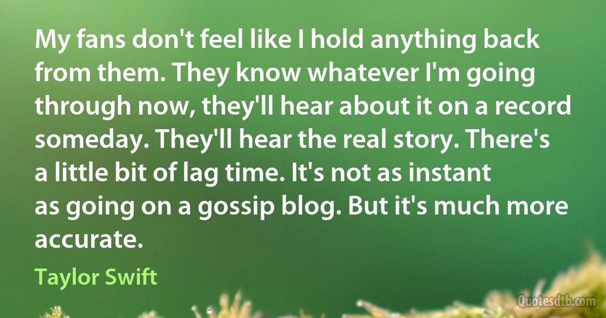 My fans don't feel like I hold anything back from them. They know whatever I'm going through now, they'll hear about it on a record someday. They'll hear the real story. There's a little bit of lag time. It's not as instant as going on a gossip blog. But it's much more accurate. (Taylor Swift)