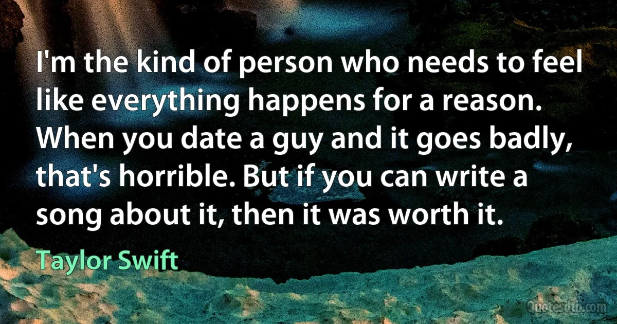 I'm the kind of person who needs to feel like everything happens for a reason. When you date a guy and it goes badly, that's horrible. But if you can write a song about it, then it was worth it. (Taylor Swift)